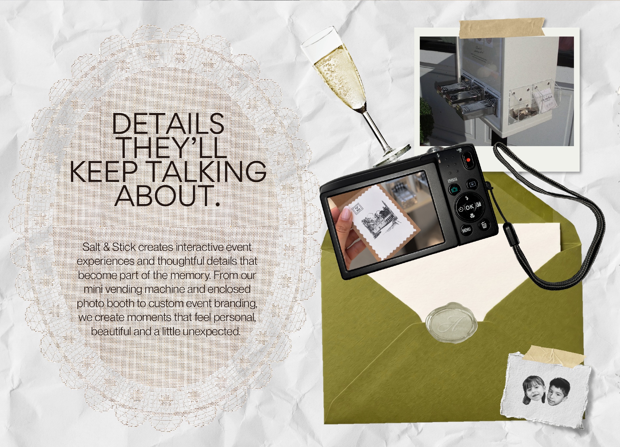Details they'll keep talking about. Salt & Stick creates interactive event experiences and thoughtful details that become part of the memory. From our mini vending machine and enclosed photo booth to custom event branding, we create moments that feel personal, beautiful and a little unexpected. A scrapbook of a lace doily, champagne, a camera, keepsakes and an olive green envelope.